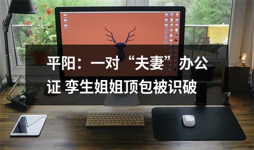 平阳：一对“夫妻”办公证 孪生姐姐顶包被识破