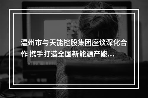 温州市与天能控股集团座谈深化合作 携手打造全国新能源产能中心和应用示范城市