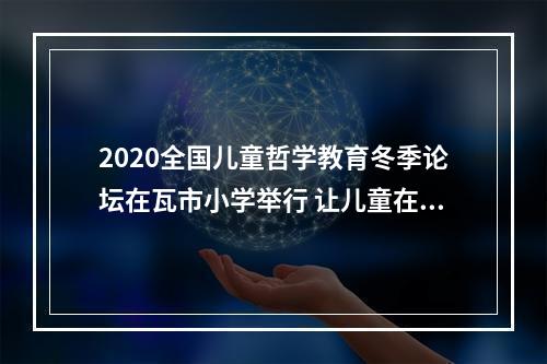 2020全国儿童哲学教育冬季论坛在瓦市小学举行 让儿童在思考中成为独特的自己