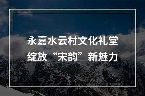 永嘉水云村文化礼堂绽放“宋韵”新魅力