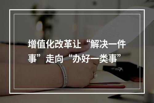 增值化改革让“解决一件事”走向“办好一类事”