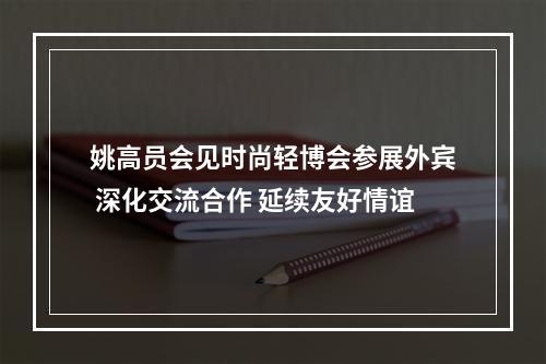 姚高员会见时尚轻博会参展外宾 深化交流合作 延续友好情谊