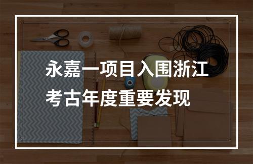 永嘉一项目入围浙江考古年度重要发现