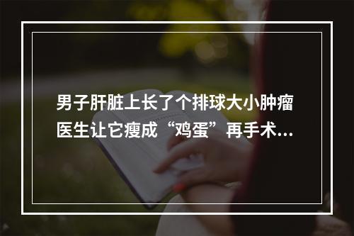 男子肝脏上长了个排球大小肿瘤 医生让它瘦成“鸡蛋”再手术摘除