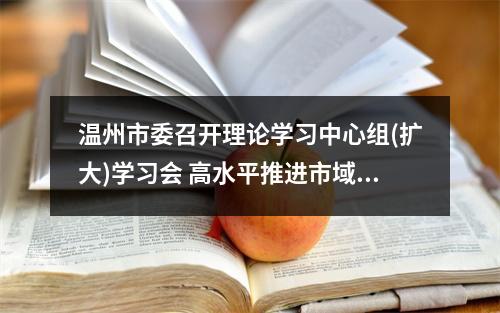 温州市委召开理论学习中心组(扩大)学习会 高水平推进市域社会治理现代化