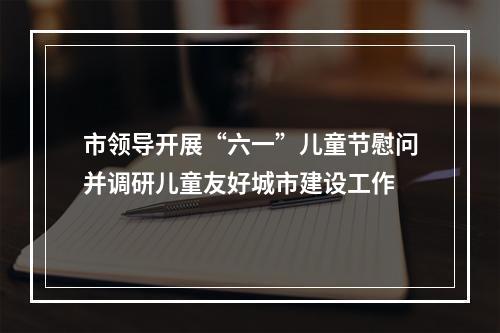 市领导开展“六一”儿童节慰问并调研儿童友好城市建设工作
