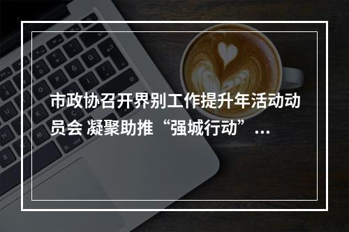 市政协召开界别工作提升年活动动员会 凝聚助推“强城行动”强大合力
