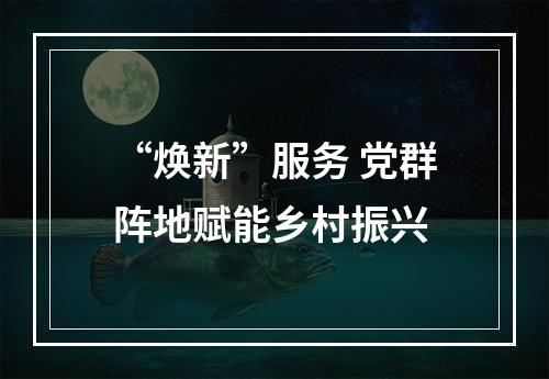 “焕新”服务 党群阵地赋能乡村振兴