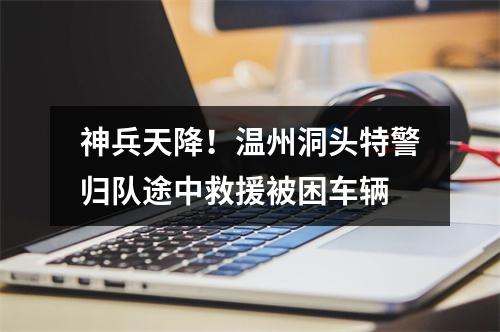 神兵天降！温州洞头特警归队途中救援被困车辆