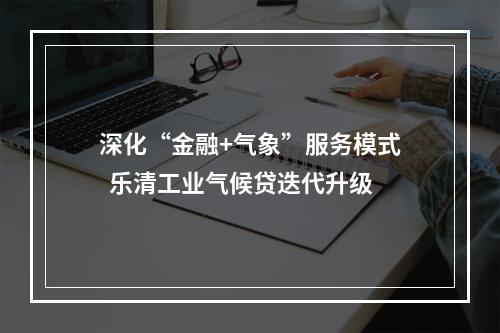 深化“金融+气象”服务模式  乐清工业气候贷迭代升级