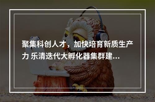 聚集科创人才，加快培育新质生产力 乐清迭代大孵化器集群建设