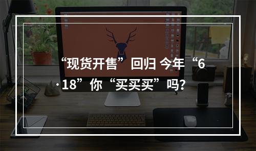 “现货开售”回归 今年“6·18”你“买买买”吗？