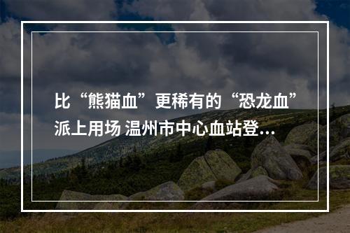 比“熊猫血”更稀有的“恐龙血”派上用场 温州市中心血站登记的相同血型仅有4人