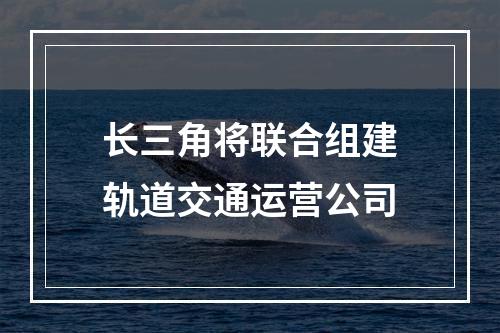长三角将联合组建轨道交通运营公司