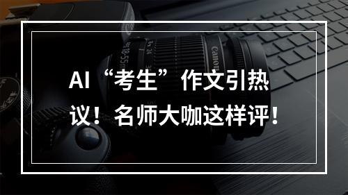 AI“考生”作文引热议！名师大咖这样评！