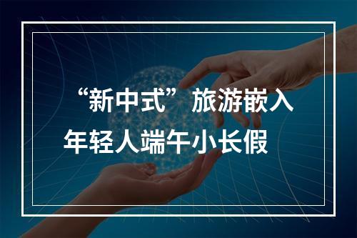 “新中式”旅游嵌入年轻人端午小长假
