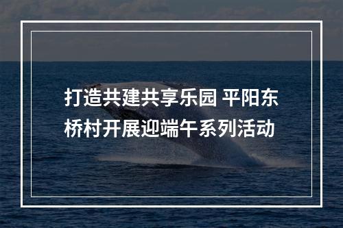 打造共建共享乐园 平阳东桥村开展迎端午系列活动