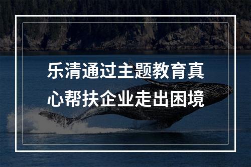 乐清通过主题教育真心帮扶企业走出困境