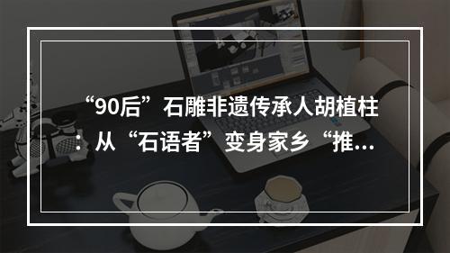 “90后”石雕非遗传承人胡植柱：从“石语者”变身家乡“推荐官”