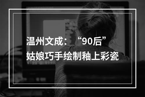 温州文成：“90后”姑娘巧手绘制釉上彩瓷