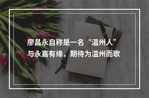 廖昌永自称是一名“温州人” 与永嘉有缘，期待为温州而歌