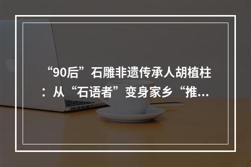 “90后”石雕非遗传承人胡植柱：从“石语者”变身家乡“推荐官”