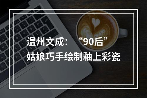 温州文成：“90后”姑娘巧手绘制釉上彩瓷