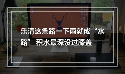 乐清这条路一下雨就成“水路” 积水最深没过膝盖