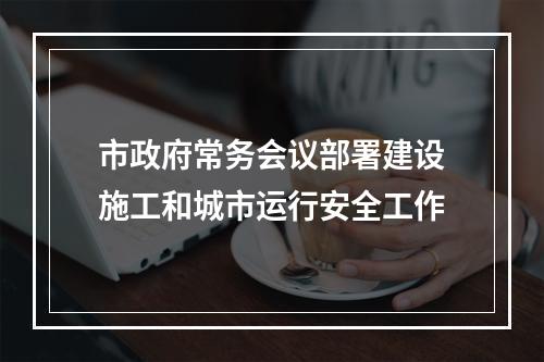 市政府常务会议部署建设施工和城市运行安全工作