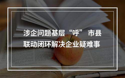 涉企问题基层“呼” 市县联动闭环解决企业疑难事