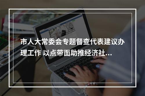 市人大常委会专题督查代表建议办理工作 以点带面助推经济社会高质量发展