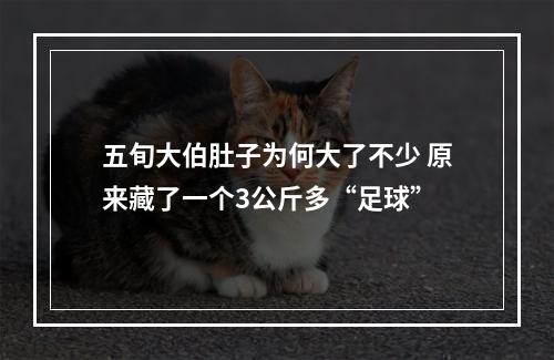 五旬大伯肚子为何大了不少 原来藏了一个3公斤多“足球”