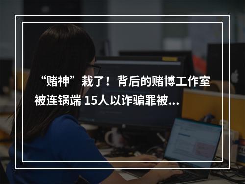 “赌神”栽了！背后的赌博工作室被连锅端 15人以诈骗罪被判刑