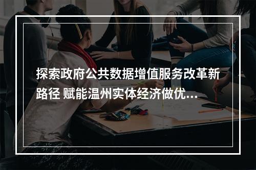 探索政府公共数据增值服务改革新路径 赋能温州实体经济做优做强