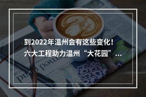 到2022年温州会有这些变化！六大工程助力温州“大花园”建设