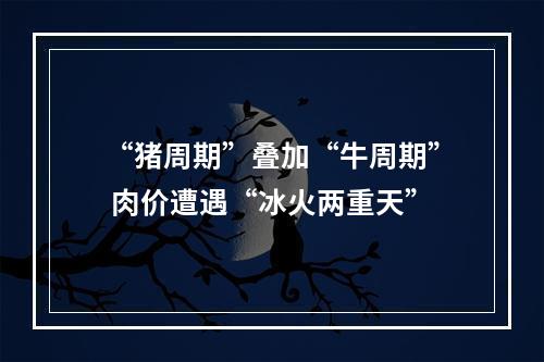 “猪周期”叠加“牛周期” 肉价遭遇“冰火两重天”
