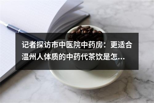 记者探访市中医院中药房：更适合温州人体质的中药代茶饮是怎么配出来的？