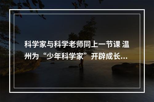 科学家与科学老师同上一节课 温州为“少年科学家”开辟成长沃土