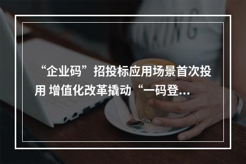 “企业码”招投标应用场景首次投用 增值化改革撬动“一码登录一照通投”