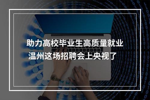 助力高校毕业生高质量就业 温州这场招聘会上央视了