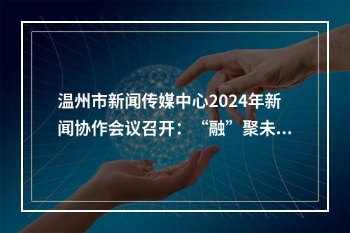 温州市新闻传媒中心2024年新闻协作会议召开：“融”聚未来 共创“媒”好