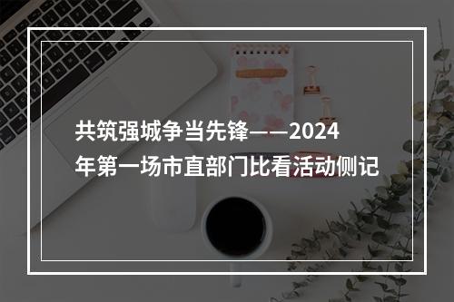 共筑强城争当先锋——2024年第一场市直部门比看活动侧记