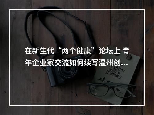 在新生代“两个健康”论坛上 青年企业家交流如何续写温州创业创新史