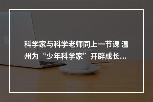 科学家与科学老师同上一节课 温州为“少年科学家”开辟成长沃土