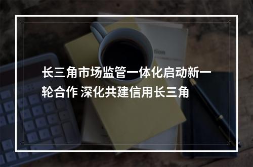长三角市场监管一体化启动新一轮合作 深化共建信用长三角