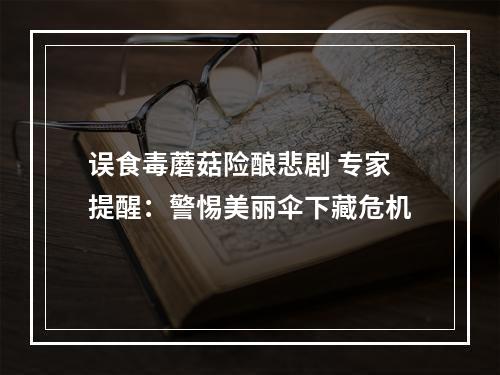 误食毒蘑菇险酿悲剧 专家提醒：警惕美丽伞下藏危机