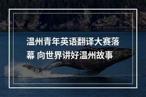 温州青年英语翻译大赛落幕 向世界讲好温州故事