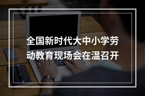 全国新时代大中小学劳动教育现场会在温召开