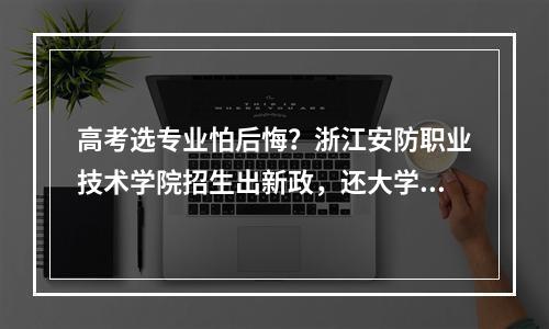 高考选专业怕后悔？浙江安防职业技术学院招生出新政，还大学生转专业自由