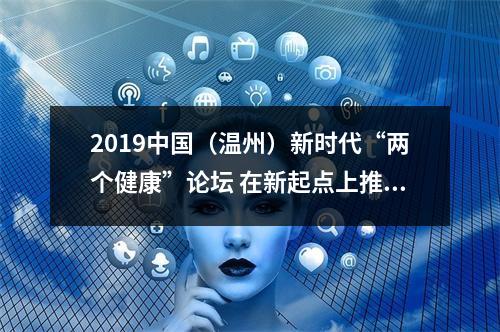 2019中国（温州）新时代“两个健康”论坛 在新起点上推进“两个健康”再出发